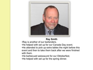 Ray Smith
•Ray is another of our bartenders.
•He helped with set up for our Canada Day event.
•He attended to pick up extra tables the night before this
event and then to take them back after we were finished
with them.
•He barbecued weisswurst for our Oktoberfest.
•He helped with set up for the spring dinner.
 
