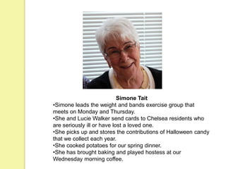 Simone Tait
•Simone leads the weight and bands exercise group that
meets on Monday and Thursday.
•She and Lucie Walker send cards to Chelsea residents who
are seriously ill or have lost a loved one.
•She picks up and stores the contributions of Halloween candy
that we collect each year.
•She cooked potatoes for our spring dinner.
•She has brought baking and played hostess at our
Wednesday morning coffee.
 