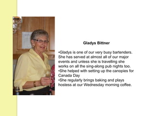 Gladys Bittner
•Gladys is one of our very busy bartenders.
She has served at almost all of our major
events and unless she is travelling she
works on all the sing-along pub nights too.
•She helped with setting up the canopies for
Canada Day
•She regularly brings baking and plays
hostess at our Wednesday morning coffee.
 