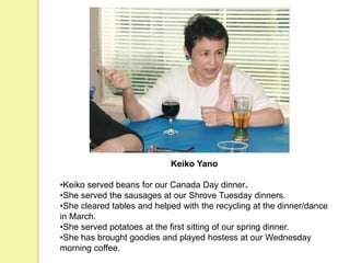 Keiko Yano
•Keiko served beans for our Canada Day dinner.
•She served the sausages at our Shrove Tuesday dinners.
•She cleared tables and helped with the recycling at the dinner/dance
in March.
•She served potatoes at the first sitting of our spring dinner.
•She has brought goodies and played hostess at our Wednesday
morning coffee.
 