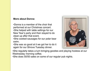 More about Donna:
•Donna is a member of the choir that
performed at our Christmas concert.
•She helped with table settings for our
New Year’s party and then stayed to do
clean up after that event.
•She cooked sausages for our polar bear
swim.
•She was so good at it we got her to do it
again for our Shrove Tuesday dinner.
•She regularly takes a turn bringing goodies and playing hostess at our
Wednesday morning coffee.
•She does 50/50 sales on some of our regular pub nights.
 
