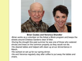Brian Coates and Veronica Shandler
•Brian works as a volunteer on the Adopt a Block program and keeps the
streets around Chelsea Gardens clear of litter.
•During the drought this past summer he was one of those who watered
shrubs and trees on the common property so they would not die.
•He cleared tables and helped with clean up at our dinner/dance in
March.
•He worked on set up for our spring dinner.
•He and Veronica regularly stay after coffee to put away the tables and
chairs.
 