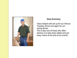 Gary Economy
•Gary helped with set up for our Shrove
Tuesday dinner and again for our
spring dinner.
•He is also one of those who often
pitches in to take down tables and put
away chairs at the end of our events.
 