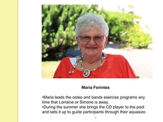 Maria Forintos
•Maria leads the osteo and bands exercise programs any
time that Lorraine or Simone is away.
•During the summer she brings the CD player to the pool
and sets it up to guide participants through their aquasize.
.
 