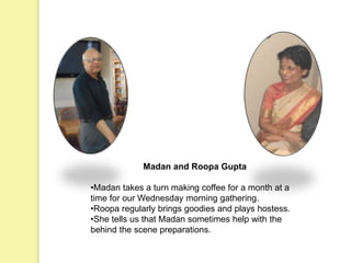 Madan and Roopa Gupta
•Madan takes a turn making coffee for a month at a
time for our Wednesday morning gathering.
•Roopa regularly brings goodies and plays hostess.
•She tells us that Madan sometimes help with the
behind the scene preparations.
 