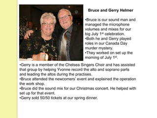 Bruce and Gerry Helmer
•Bruce is our sound man and
managed the microphone
volumes and mixes for our
big July 1st celebration.
•Both he and Gerry played
roles in our Canada Day
murder mystery.
•They worked on set up the
morning of July 1st.
•Gerry is a member of the Chelsea Singers Choir and has assisted
that group by helping Yvonne record the alto and soprano parts
and leading the altos during the practises.
•Bruce attended the newcomers’ event and explained the operation
the work shop.
•Bruce did the sound mix for our Christmas concert. He helped with
set up for that event.
•Gerry sold 50/50 tickets at our spring dinner.
 