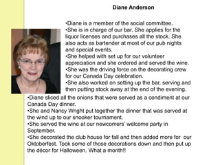 Diane Anderson
•Diane is a member of the social committee.
•She is in charge of our bar. She applies for the
liquor licenses and purchases all the stock. She
also acts as bartender at most of our pub nights
and special events.
•She helped with set up for our volunteer
appreciation and she ordered and served the wine.
•She was the driving force on the decorating crew
for our Canada Day celebration.
•She also worked on setting up the bar, serving and
then putting stock away at the end of the evening.
•Diane sliced all the onions that were served as a condiment at our
Canada Day dinner.
•She and Nancy Wright put together the dinner that was served at
the wind up to our snooker tournament.
•She served the wine at our newcomers’ welcome party in
September.
•She decorated the club house for fall and then added more for our
Oktoberfest. Took some of those decorations down and then put up
the décor for Halloween. What a month!!
 