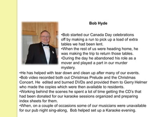 Bob Hyde
•Bob started our Canada Day celebrations
off by making a run to pick up a load of extra
tables we had been lent.
•When the rest of us were heading home, he
was making the trip to return those tables.
•During the day he abandoned his role as a
mover and played a part in our murder
mystery.
•He has helped with tear down and clean up after many of our events.
•Bob video recorded both out Christmas Prelude and the Christmas
Concert. He edited and burned DVDs and provided them to Gerry Helmer
who made the copies which were then available to residents.
•Working behind the scenes he spent a lot of time getting the CD’s that
had been donated for our karaoke sessions organized and preparing
index sheets for them.
•When, on a couple of occasions some of our musicians were unavailable
for our pub night sing-along, Bob helped set up a Karaoke evening.
 