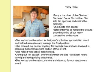 Terry Hyde
•Terry is the chair of the Chelsea
Gardens’ Social Committee. She
sets the agendas and chairs the
meetings.
•She meets with council
representatives as required to assure
smooth running of our many
cooperative endeavours.
•She worked on the set up for last year’s volunteer appreciation event
and helped assemble and arrange the food platters.
•She ordered our murder mystery for Canada Day and was involved in
planning that entertainment portion of that event.
•She helped with set up that morning.
•During our “off season” over the summer she and Patti spent hours
tidying and reorganizing cupboards.
•She worked on the set up, service and clean up for our newcomers’
event.
 
