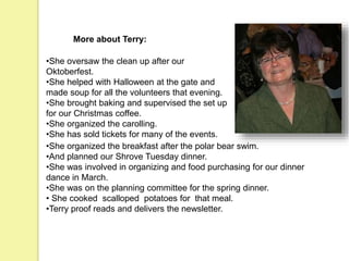 More about Terry:
•She oversaw the clean up after our
Oktoberfest.
•She helped with Halloween at the gate and
made soup for all the volunteers that evening.
•She brought baking and supervised the set up
for our Christmas coffee.
•She organized the carolling.
•She has sold tickets for many of the events.
•She organized the breakfast after the polar bear swim.
•And planned our Shrove Tuesday dinner.
•She was involved in organizing and food purchasing for our dinner
dance in March.
•She was on the planning committee for the spring dinner.
• She cooked scalloped potatoes for that meal.
•Terry proof reads and delivers the newsletter.
 