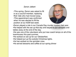 Zenon Jalbert
•This spring, Zenon was asked to fill
in as a council member, replacing
Rick Vale who had moved away.
•This appointment was confirmed
when he was elected to fill the
position at our AGM last week.
•Zenon played a role in our Canada Day murder mystery last year.
•He helped with the set up that day and stayed to put canopies and
tables away at the end of the day.
•He was one of the volunteers who put new coach lamps on all of the
townhouses this past summer.
•He worked on set up for our Oktoberfest.
•He helped put up the outside Christmas lights.
•He has worked on the sprinkler crew.
•He served desserts and coffee at our spring dinner
 