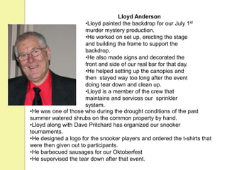 Lloyd Anderson
•Lloyd painted the backdrop for our July 1st
murder mystery production.
•He worked on set up, erecting the stage
and building the frame to support the
backdrop.
•He also made signs and decorated the
front and side of our real bar for that day.
•He helped setting up the canopies and
then stayed way too long after the event
doing tear down and clean up.
•Lloyd is a member of the crew that
maintains and services our sprinkler
system.
•He was one of those who during the drought conditions of the past
summer watered shrubs on the common property by hand.
•Lloyd along with Dave Pritchard has organized our snooker
tournaments.
•He designed a logo for the snooker players and ordered the t-shirts that
were then given out to participants.
•He barbecued sausages for our Oktoberfest
•He supervised the tear down after that event.
 