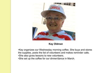 Kay Oldman
•Kay organizes our Wednesday morning coffee. She buys and stores
the supplies, posts the list of volunteers and makes reminder calls.
•She also gives lessons to new volunteers.
•She set up the coffee for our dinner/dance in March.
 
