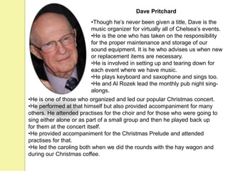 Dave Pritchard
•He is one of those who organized and led our popular Christmas concert.
•He performed at that himself but also provided accompaniment for many
others. He attended practises for the choir and for those who were going to
sing either alone or as part of a small group and then he played back up
for them at the concert itself.
•He provided accompaniment for the Christmas Prelude and attended
practises for that.
•He led the caroling both when we did the rounds with the hay wagon and
during our Christmas coffee.
•Though he’s never been given a title, Dave is the
music organizer for virtually all of Chelsea’s events.
•He is the one who has taken on the responsibility
for the proper maintenance and storage of our
sound equipment. It is he who advises us when new
or replacement items are necessary.
•He is involved in setting up and tearing down for
each event where we have music.
•He plays keyboard and saxophone and sings too.
•He and Al Rozek lead the monthly pub night sing-
alongs.
 