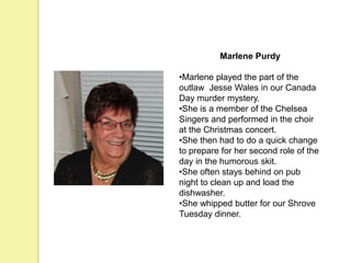 Marlene Purdy
•Marlene played the part of the
outlaw Jesse Wales in our Canada
Day murder mystery.
•She is a member of the Chelsea
Singers and performed in the choir
at the Christmas concert.
•She then had to do a quick change
to prepare for her second role of the
day in the humorous skit.
•She often stays behind on pub
night to clean up and load the
dishwasher.
•She whipped butter for our Shrove
Tuesday dinner.
 