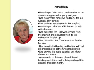 Anna Razny
•Anna helped with set up and service for our
volunteer appreciation party last year.
•She assembled smokeys and buns for our
Canada Day dinner.
•She delivers newsletters in the Mayfair.
•Anna stayed after our Oktoberfest to help
with clean up.
•She collected the Halloween treats from
the Mayfair and delivered them to the
clubhouse for pick up.
•She decorated the Christmas tree for the
Mayfair.
•She contributed baking and helped with set
up and clean up at the Christmas coffee.
•She served the pasta salad at our March
dinner and dance.
•Anna captured fish and placed them in
holding containers so the fish pond could be
cleaned this past month.
 