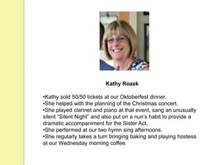 Kathy Rozek
•Kathy sold 50/50 tickets at our Oktoberfest dinner.
•She helped with the planning of the Christmas concert.
•She played clarinet and piano at that event, sang an unusually
silent “Silent Night” and also put on a nun’s habit to provide a
dramatic accompaniment for the Sister Act.
•She performed at our two hymn sing afternoons.
•She regularly takes a turn bringing baking and playing hostess
at our Wednesday morning coffee.
 