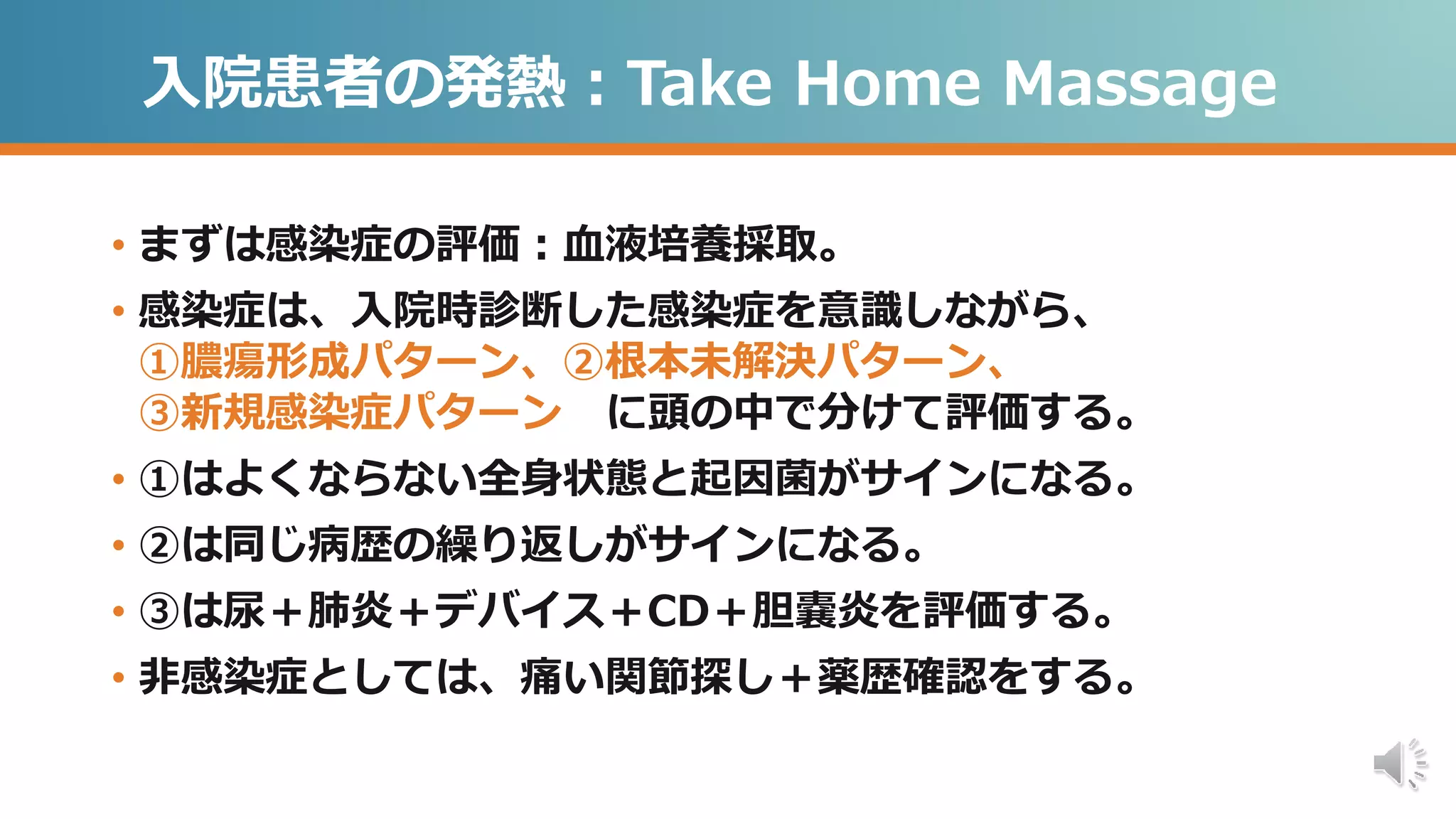 入院患者の発熱：Take Home Massage
• まずは感染症の評価：血液培養採取。
• 感染症は、入院時診断した感染症を意識しながら、
①膿瘍形成パターン、②根本未解決パターン、
③新規感染症パターン に頭の中で分けて評価する。
• ①はよくならない全身状態と起因菌がサインになる。
• ②は同じ病歴の繰り返しがサインになる。
• ③は尿＋肺炎＋デバイス＋CD＋胆嚢炎を評価する。
• 非感染症としては、痛い関節探し＋薬歴確認をする。
 