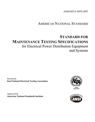 ANSI/NETA MTS-2007
AMERICAN NATIONAL STANDARD
STANDARD FOR
MAINTENANCE TESTING SPECIFICATIONS
for Electrical Power Distribution Equipment
and Systems
Secretariat
InterNational Electrical Testing Association
Approved by
American National Standards Institute
 