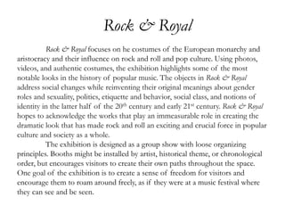Rock & Royal
Rock & Royal focuses on he costumes of the European monarchy and
aristocracy and their influence on rock and roll and pop culture. Using photos,
videos, and authentic costumes, the exhibition highlights some of the most
notable looks in the history of popular music. The objects in Rock & Royal
address social changes while reinventing their original meanings about gender
roles and sexuality, politics, etiquette and behavior, social class, and notions of
identity in the latter half of the 20th century and early 21st century. Rock & Royal
hopes to acknowledge the works that play an immeasurable role in creating the
dramatic look that has made rock and roll an exciting and crucial force in popular
culture and society as a whole.
The exhibition is designed as a group show with loose organizing
principles. Booths might be installed by artist, historical theme, or chronological
order, but encourages visitors to create their own paths throughout the space.
One goal of the exhibition is to create a sense of freedom for visitors and
encourage them to roam around freely, as if they were at a music festival where
they can see and be seen.
 