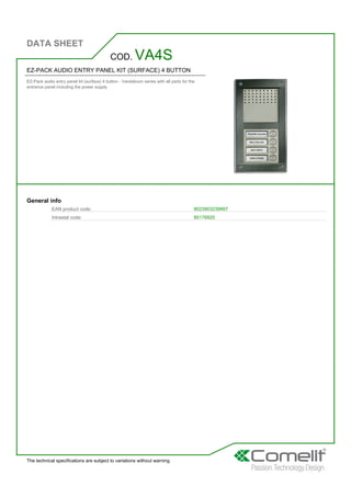 DATA SHEET
The technical specifications are subject to variations without warning
EZ-PACK AUDIO ENTRY PANEL KIT (SURFACE) 4 BUTTON
EZ-Pack audio entry panel kit (surface) 4 button - Vandalcom series with all parts for the
entrance panel including the power supply
COD. VA4S
General info
EAN product code: 8023903239997
Intrastat code: 85176920
 