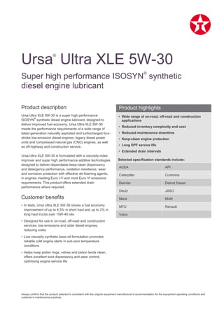 Always confirm that the product selected is consistent with the original equipment manufacturer’s recommendation for the equipment operating conditions and
customer’s maintenance practices.
Product description
Ursa Ultra XLE 5W-30 is a super high performance
ISOSYN
®
synthetic diesel engine lubricant, designed to
deliver improved fuel economy. Ursa Ultra XLE 5W-30
meets the performance requirements of a wide range of
latest-generation naturally aspirated and turbocharged four-
stroke low-emission diesel engines, legacy diesel power
units and compressed natural gas (CNG) engines, as well
as off-highway and construction service.
Ursa Ultra XLE 5W-30 is formulated with a viscosity index
improver and super high performance additive technologies
designed to deliver dependable keep-clean dispersancy
and detergency performance, oxidation resistance, wear
and corrosion protection with effective de-foaming agents,
in engines meeting Euro I-V and most Euro VI emissions
requirements. This product offers extended drain
performance where required.
Customer benefits
• In tests, Ursa Ultra XLE 5W-30 shows a fuel economy
improvement of up to 4.5% in short haul and up to 2% in
long haul trucks over 15W-40 oils
• Designed for use in on-road, off-road and construction
services, low emissions and older diesel engines,
reducing costs
• Low viscosity synthetic base oil formulation promotes
reliable cold engine starts in sub-zero temperature
conditions
• Helps keep piston rings, valves and piston lands clean,
offers excellent soot dispersancy and wear control,
optimising engine service life
• Wide range of on-road, off-road and construction
applications
• Reduced inventory complexity and cost
• Reduced maintenance downtime
• Keep-clean engine protection
• Long DPF service life
• Extended drain intervals
Selected specification standards include:
ACEA API
Caterpillar Cummins
Daimler Detroit Diesel
Deutz JASO
Mack MAN
MTU Renault
Volvo
Ursa®
Ultra XLE 5W-30
Super high performance ISOSYN
®
synthetic
diesel engine lubricant
Product highlights
 