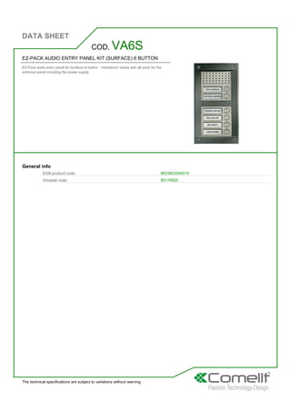 DATA SHEET
The technical specifications are subject to variations without warning
EZ-PACK AUDIO ENTRY PANEL KIT (SURFACE) 6 BUTTON
EZ-Pack audio entry panel kit (surface) 6 button - Vandalcom series with all parts for the
entrance panel including the power supply
COD. VA6S
General info
EAN product code: 8023903240016
Intrastat code: 85176920
 