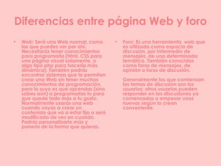 Diferencias entre página Web y foro Web: Será una Web normal, como las que puedes ver por ahí. Necesitarás tener conocimientos para programarla (html, CSS para una página visual solamente, o algo tipo php para hacerla más dinámica). También podrás encontrar sistemas que te permitan crear una Web sin tener muchos conocimientos de programación, pero lo suyo es que aprendas (sino sabes aún) a programarlas tu para que quede todo más a tu gusto. Normalmente usarás una web cuando vayas a crear un contenido que va a estar fijo o será modificado de vez en cuando. Podrás personalizarlo más y ponerlo de la forma que quieras. Foro:  Es una herramienta  web que es utilizada como espacio de discusión, por intermedio de mensajes, de una determinada temática. También conocidos como foros de mensajes, de opinión o foros de discusión. Generalmente los que comienzan los temas de discusión son los usuarios; otros usuarios pueden responder en las discusiones ya comenzadas o empezar unas nuevas   según lo crean conveniente .   