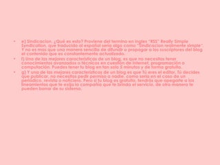 e) Sindicacion. ¿Qué es esto? Proviene del termino en ingles “RSS” Really Simple Syndication, que traducido al español sería algo como “Sindicacion realmente simple”. Y no es mas que una manera sencilla de difundir o propagar a los suscriptores del blog el contenido que es constantemente actualizado. f) Una de las mejores características de un blog, es que no necesitas tener conocimientos avanzados o técnicos en cuestión de Internet, programación o computación. Puedes tener tu blog en tan solo 5 minutos y de forma gratuita. g) Y una de las mejores características de un blog es que Tú eres el editor. Tú decides que publicar, no necesitas pedir permiso a nadie, como seria en el caso de un periódico, revista o noticiero. Pero si tu blog es gratuito, tendrás que apegarte a los lineamientos que te exija la compañía que te brinda el servicio, de otra manera te pueden borrar de su sistema. 