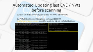 Automated Updating last CVE / NVts
before scanning
Our Scan will start automatically each 15 days at 6:00 PM (18 in French)
Our NVTs/CVE database will be updated each day at 12:00 PM
/usb/sbin/greenbone-nvt-sync is used for update the SQL Lite NVTs/CVE Database
 