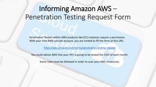 Informing Amazon AWS –
Penetration Testing Request Form
Penetration Testion within AWS products like EC2 instances require a permission.
With your root AWS console account, you are invited to fill the form at this URL:
https://aws.amazon.com/forms/penetration-testing-request
You could advise AWS that your VPC is going to be tested the 15th of each month.
Some rules must be followed in order to scan your AWS ressources.
 