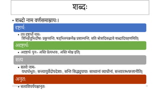 शब्दः
• शब्दो िाम वणासमाम्नार्ः।
दृष्टार्ा:
• तत्र दृष्टार्ो िाम-
तत्रतभहेतुतभदोषाः प्रक
ु प्यन्ति, षड्तभरुपिमैश्च प्रशाम्यन्ति, सतत िोत्रातदसद्भावे शब्दातदग्रहणतमतत|
अदृष्टार्ाः
• अदृष्टार्ाः पुिः- अन्तस्त प्रेत्यभावः, अन्तस्त मोक्ष इतत|
सत्य
• सत्यो िाम-
र्र्ार्ाभूतः; सन्त्यार्ुवेदोपदेशाः, सन्ति तसद्ध्युपार्ाः साध्यािां व्यािीिां, सन्त्यारम्भफलािीतत|
अिृत:
• सत्यतवपर्ार्श्चािृतः
12/12/2022 15
 