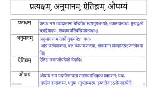 प्रत्यक्षम्, अिुमािम्, ऐततह्यम्, औपम्यं
प्रत्यक्षम् प्रत्यक्षं िाम तद्यदात्मिा िेन्तिर्ैश्च स्वर्मुपलभ्यते; तत्रात्मप्रत्यक्षाः सुखदुःखे
च्छाद्वेषादर्ः, शब्दादर्न्तिन्तिर्प्रत्यक्षाः||
अिुमािम् अिुमािं िाम तको र्ुक्त्यपेक्षः; र्र्ा-
अतनं िरणशक्त्या, बलं व्यार्ामशक्त्या, िोत्रादीति शब्दातदग्रहणेिेत्येवमा
तद||
ऐततह्यम् ऐततह्यं िामातोपदेशो वेदातदः|
औपम्यं औपम्यं िाम र्दन्येिान्यस्य सादृश्यमतिक
ृ त्य प्रकाशिं; र्र्ा-
दण्डेि दण्डकस्य, ििुषा ििुःस्तम्भस्य, इष्वासेिाऽऽरोग्यदस्येतत||
12/12/2022 16
 