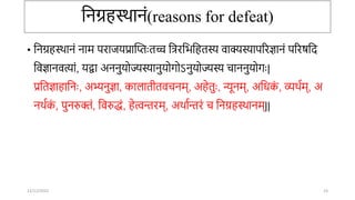 तिग्रहस्र्ािं(reasons for defeat)
• तिग्रहस्र्ािं िाम परािर्प्रान्ततःतच्च तत्ररतभतहतस्य वाक्यस्यापररज्ञािं पररषतद
तवज्ञािवत्यां, र्द्वा अििुर्ोज्यस्यािुर्ोर्ोऽिुर्ोज्यस्य िाििुर्ोर्ः|
प्रततज्ञाहातिः, अभ्यिुज्ञा, कालातीतवििम्, अहेतुः, न्यूिम्, अतिक
ं , व्यर्ाम्, अ
िर्ाक
ं , पुिरुक्तं, तवरुद्धं, हेत्विरम्, अर्ाािरं ि तिग्रहस्र्ािम्||
12/12/2022 23
 