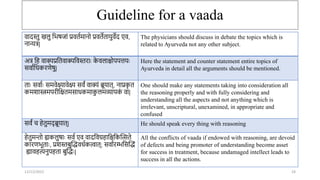 Guideline for a vaada
12/12/2022 24
वादस्तु खलु तभषिां प्रवतामािो प्रवतेतार्ुवेद एव,
िान्यत्र|
The physicians should discuss in debate the topics which is
related to Ayurveda not any other subject.
अत्र तह वाक्यप्रततवाक्यतवस्तराः क
े वलाश्चोपपत्तर्ः
सवाातिकरणेषु|
Here the statement and counter statement entire topics of
Ayurveda in detail all the arguments should be mentioned.
ताः सवााः समवेक्ष्यावेक्ष्य सवं वाक्यं ब्रूर्ात्, िाप्रक
ृ त
कमशास्त्रमपरीतक्षतमसािकमाक
ु लमव्यापक
ं वा|
One should make any statements taking into consideration all
the reasoning properly and with fully considering and
understanding all the aspects and not anything which is
irrelevant, unscriptural, unexamined, in appropriate and
confused
सवं ि हेतुमद् ब्रूर्ात्| He should speak every thing with reasoning
हेतुमिो ह्यकलुषाः सवा एव वादतवग्रहातश्चतकन्तत्सते
कारणभूताः, प्रशस्तबुन्तद्धविाकत्वात्; सवाारम्भतसन्तद्धं
ह्यावहत्यिुपहता बुन्तद्धः|
All the conflicts of vaada if endowed with reasoning, are devoid
of defects and being promoter of understanding become asset
for success in treatment, because undamaged intellect leads to
success in all the actions.
 