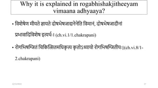 Why it is explained in rogabhishakjitheeyam
vimaana adhyaaya?
• तवशेषेण मीर्ते ज्ञार्ते दोषभेषिाद्यिेिेतत तवमािं, दोषभेषिादीिां
प्रभावातदतवशेष इत्यर्ाः। (ch.vi.1/1.chakrapani)
• रोर्तभषन्तितं तितकन्तत्सतमतिक
ृ त्य क
ृ तोऽध्यार्ो रोर्तभषन्तितीर्ः|(ch.vi.8/1-
2.chakrapani)
12/12/2022 27
 
