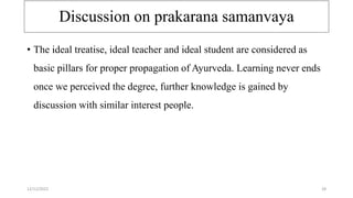 Discussion on prakarana samanvaya
• The ideal treatise, ideal teacher and ideal student are considered as
basic pillars for proper propagation of Ayurveda. Learning never ends
once we perceived the degree, further knowledge is gained by
discussion with similar interest people.
12/12/2022 28
 