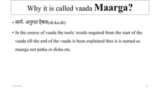 Why it is called vaada Maarga?
• मार्ा- अिुर्त ऐषण(sh.ka.dr)
• In the course of vaada the tools/ words required from the start of the
vaada till the end of the vaada is been explained thus it is named as
maarga not patha or disha etc.
12/12/2022 29
 