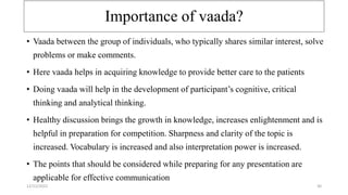 Importance of vaada?
• Vaada between the group of individuals, who typically shares similar interest, solve
problems or make comments.
• Here vaada helps in acquiring knowledge to provide better care to the patients
• Doing vaada will help in the development of participant’s cognitive, critical
thinking and analytical thinking.
• Healthy discussion brings the growth in knowledge, increases enlightenment and is
helpful in preparation for competition. Sharpness and clarity of the topic is
increased. Vocabulary is increased and also interpretation power is increased.
• The points that should be considered while preparing for any presentation are
applicable for effective communication
12/12/2022 30
 