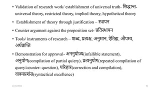 • Validation of research work/ establishment of universal truth- तसद्धाि-
universal theory, restricted theory, implied theory, hypothetical theory
• Establishment of theory through justification – स्र्ापि
• Counter argument against the proposition set- प्रततस्र्ापि
• Tools/ instruments of research – शब्द, प्रत्यक्ष, अिुमाि, ऐततह्य, औपम्य,
अर्ाप्रान्तत
• Demonstration for approval- अििुर्ोज्य(infallible statement),
अिुर्ोर्(compilation of partial quiery), प्रत्यिुर्ोर्(repeated compilation of
query/counter- question), पररहार(correction and compilation),
वाक्यप्रशंस(syntactical excellence)
12/12/2022 36
 