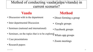Method of conducting vaada(jalpa/vitanda) in
current scenario?
• Discussion with in the department
• Inter departmental Discussion
• Seminars (national and international)
• Seminars, on the topics that is to be explored
• Case presentations
• Research papers
• Direct forming a group
• Google groups
• Facebook groups
• Whats app groups
• Zoom meetings
Vaada Method
12/12/2022 38
 