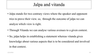 Jalpa and vitanda
• Jalpa stands for two contrary views where the speaker and opponent
tries to prove their view. so, through the outcome of jalpa we can
analyze which view is right.
• Through Vitanda we can analyse various avenues to a given context.
• So, jalpa helps in establishing a statement whereas vitanda gives
knowledge about various aspects that is to be considered and involved
in that context.
12/12/2022 39
 
