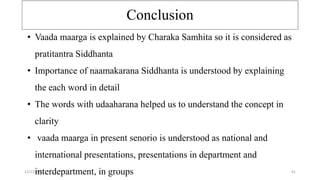Conclusion
12/12/2022 41
• Vaada maarga is explained by Charaka Samhita so it is considered as
pratitantra Siddhanta
• Importance of naamakarana Siddhanta is understood by explaining
the each word in detail
• The words with udaaharana helped us to understand the concept in
clarity
• vaada maarga in present senorio is understood as national and
international presentations, presentations in department and
interdepartment, in groups
 