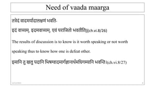 Need of vaada maarga
तत्रेदं वादमर्ाादालक्षणं भवतत-
इदं वाच्यम्, इदमवाच्यम्, एवं परातितो भवतीतत||(ch.vi.8/26)
The results of discussion is to know is it worth speaking or not worth
speaking thus to know how one is defeat other.
इमाति तु खलु पदाति तभषग्वादमार्ाज्ञािार्ामतिर्म्याति भवन्ति।(ch.vi.8/27)
12/12/2022 8
 