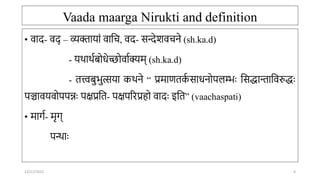 Vaada maarga Nirukti and definition
• वाद- वद् – व्यक्तार्ां वाति, वद- सन्देशवििे (sh.ka.d)
- र्र्ार्ाबोिेच्छोवााक्यम् (sh.ka.d)
- तत्त्वबुभुत्सर्ा कर्िे “ प्रमाणतक
ा साििोपलम्भः तसद्धािातवरुद्धः
पञ्चावर्वोपपन्नः पक्षप्रतत- पक्षपररप्रहो वादः इतत” (vaachaspati)
• मार्ा- मृर््
पन्ाः
12/12/2022 9
 