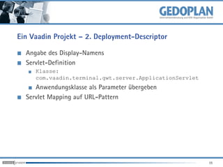 Ein Vaadin Projekt – 2. Deployment-Descriptor

  Angabe des Display-Namens
  Servlet-Definition
     Klasse:
     com.vaadin.terminal.gwt.server.ApplicationServlet
     Anwendungsklasse als Parameter übergeben
  Servlet Mapping auf URL-Pattern




                                                         11
 