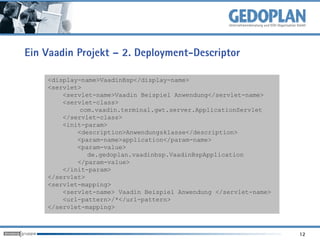 Ein Vaadin Projekt – 2. Deployment-Descriptor

    <display-name>VaadinBsp</display-name>
    <servlet>
        <servlet-name>Vaadin Beispiel Anwendung</servlet-name>
        <servlet-class>
             com.vaadin.terminal.gwt.server.ApplicationServlet
        </servlet-class>
        <init-param>
            <description>Anwendungsklasse</description>
            <param-name>application</param-name>
            <param-value>
               de.gedoplan.vaadinbsp.VaadinBspApplication
            </param-value>
        </init-param>
    </servlet>
    <servlet-mapping>
        <servlet-name> Vaadin Beispiel Anwendung </servlet-name>
        <url-pattern>/*</url-pattern>
    </servlet-mapping>



                                                                   12
 