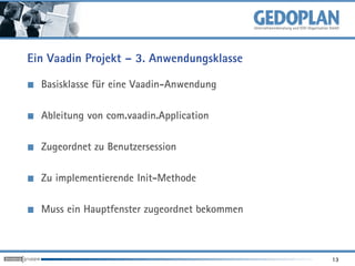 Ein Vaadin Projekt – 3. Anwendungsklasse

  Basisklasse für eine Vaadin-Anwendung

  Ableitung von com.vaadin.Application

  Zugeordnet zu Benutzersession

  Zu implementierende Init-Methode

  Muss ein Hauptfenster zugeordnet bekommen



                                              13
 
