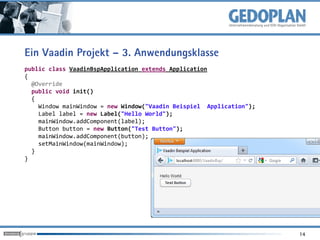 Ein Vaadin Projekt – 3. Anwendungsklasse
public class VaadinBspApplication extends Application
{
  @Override
  public void init()
  {
    Window mainWindow = new Window("Vaadin Beispiel Application");
    Label label = new Label("Hello World");
    mainWindow.addComponent(label);
    Button button = new Button("Test Button");
    mainWindow.addComponent(button);
    setMainWindow(mainWindow);
  }
}




                                                                     14
 