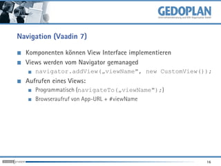 Navigation (Vaadin 7)

  Komponenten können View Interface implementieren
  Views werden vom Navigator gemanaged
     navigator.addView(„viewName", new CustomView());
  Aufrufen eines Views:
     Programmatisch (navigateTo(„viewName");)
     Browseraufruf von App-URL + #viewName




                                                     16
 